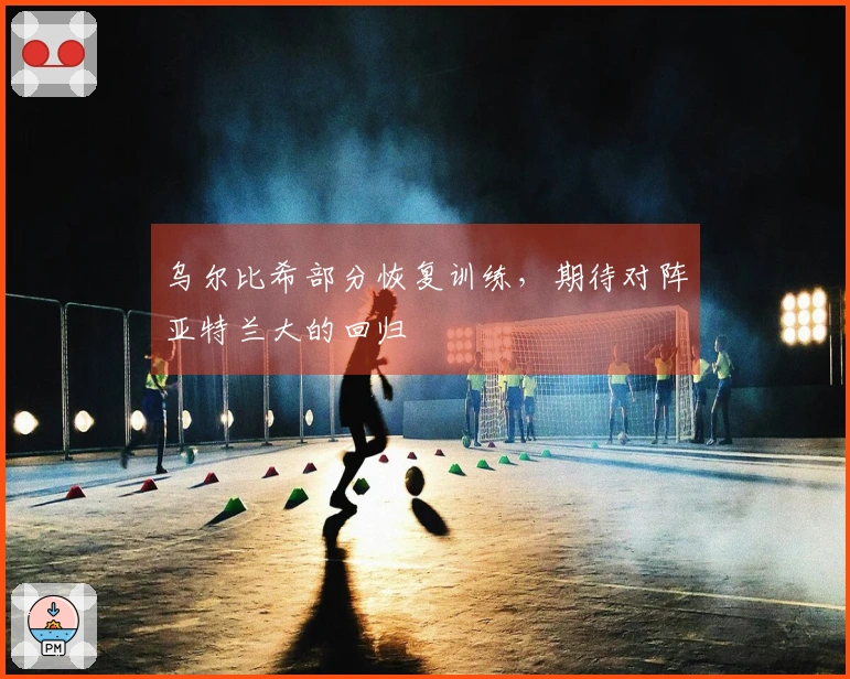 乌尔比希部分恢复训练，期待对阵亚特兰大的回归