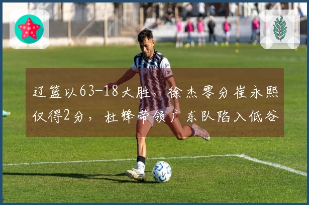 辽篮以63-18大胜，徐杰零分崔永熙仅得2分，杜锋带领广东队陷入低谷