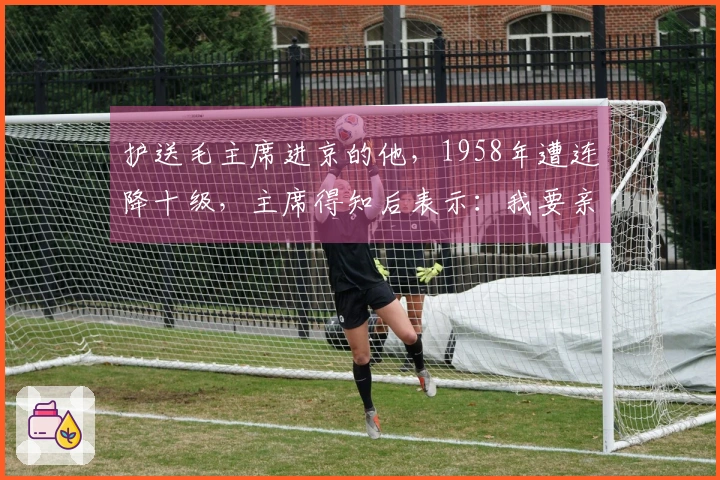 护送毛主席进京的他,1958年遭连降十级,主席得知后表示:我要亲自过问