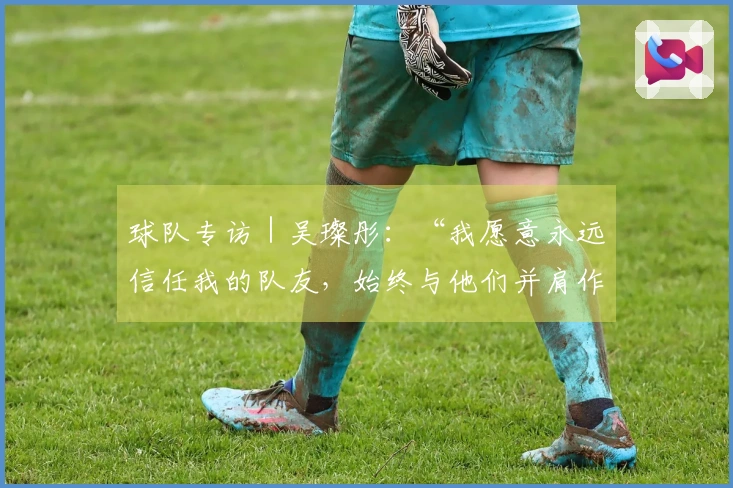 球队专访|吴璨彤:“我愿意永远信任我的队友,始终与他们并肩作战”