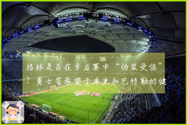 格林是否在季后赛中“伪装受伤”？勇士寄希望于库里和巴特勒的健康状况