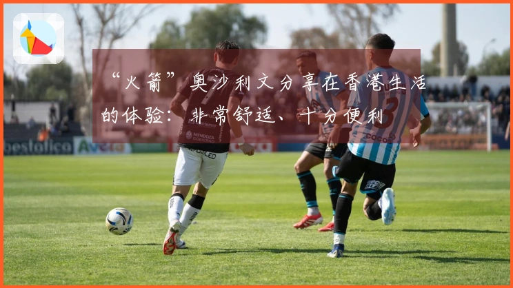 “火箭”奥沙利文分享在香港生活的体验：非常舒适、十分便利