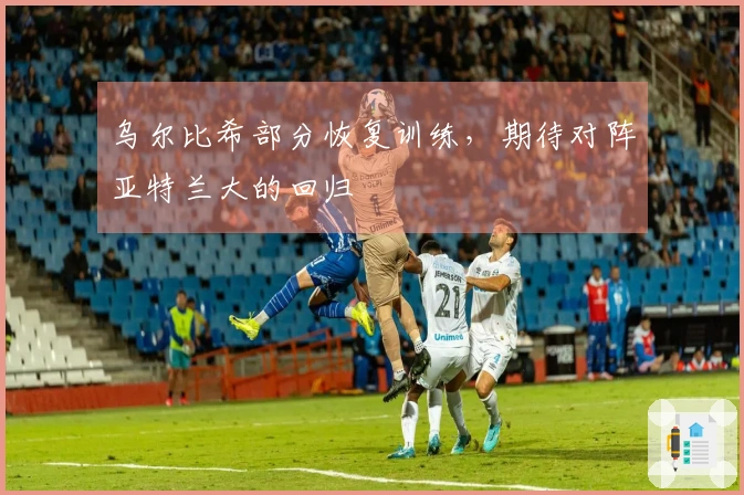 乌尔比希部分恢复训练，期待对阵亚特兰大的回归