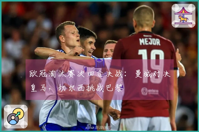 欧冠淘汰赛次回合决战：曼城对决皇马，切尔西挑战巴黎