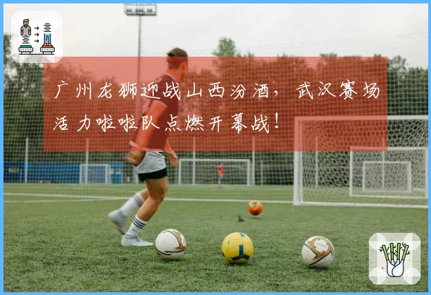 广州龙狮迎战山西汾酒，武汉赛场活力啦啦队点燃开幕战！