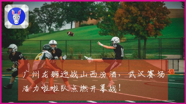 广州龙狮迎战山西汾酒，武汉赛场活力啦啦队点燃开幕战！