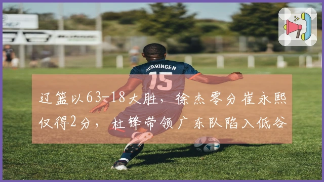 辽篮以63-18大胜，徐杰零分崔永熙仅得2分，杜锋带领广东队陷入低谷