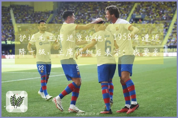 护送毛主席进京的他，1958年遭连降十级，主席得知后表示：我要亲自过问